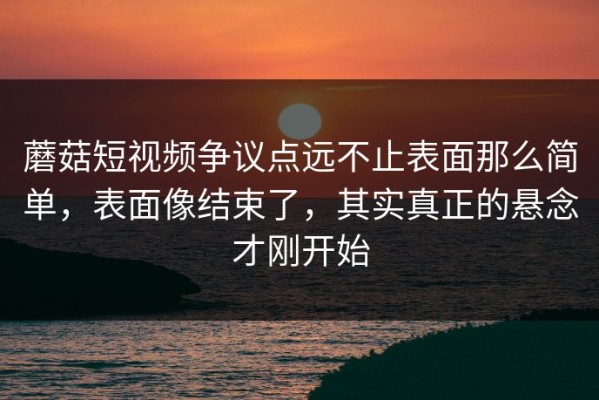 蘑菇短视频争议点远不止表面那么简单，表面像结束了，其实真正的悬念才刚开始