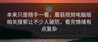 本来只是随手一看，蘑菇视频电脑版相关搜索让不少人破防，看完情绪有点复杂