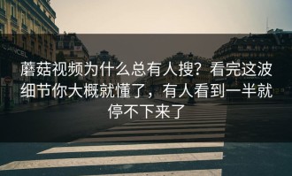 蘑菇视频为什么总有人搜？看完这波细节你大概就懂了，有人看到一半就停不下来了