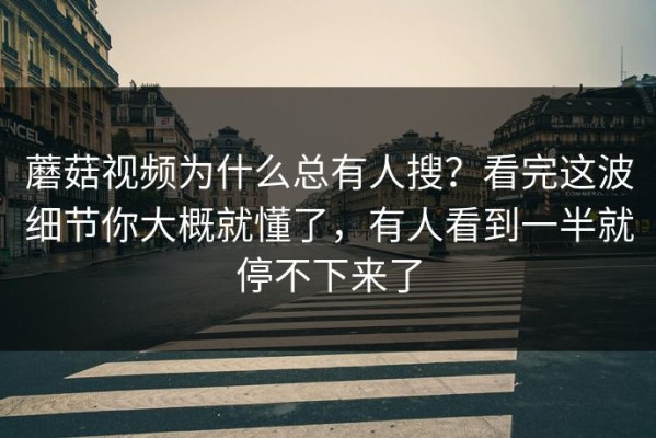 蘑菇视频为什么总有人搜？看完这波细节你大概就懂了，有人看到一半就停不下来了