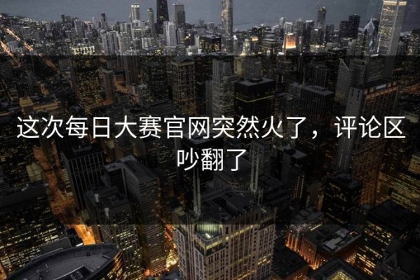 这次每日大赛官网突然火了，评论区吵翻了