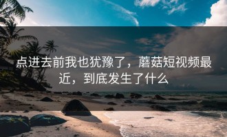 点进去前我也犹豫了，蘑菇短视频最近，到底发生了什么