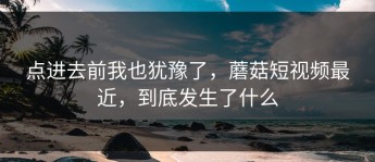 点进去前我也犹豫了，蘑菇短视频最近，到底发生了什么