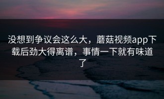 没想到争议会这么大，蘑菇视频app下载后劲大得离谱，事情一下就有味道了