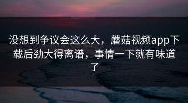 没想到争议会这么大，蘑菇视频app下载后劲大得离谱，事情一下就有味道了