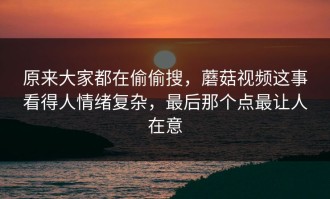 原来大家都在偷偷搜，蘑菇视频这事看得人情绪复杂，最后那个点最让人在意